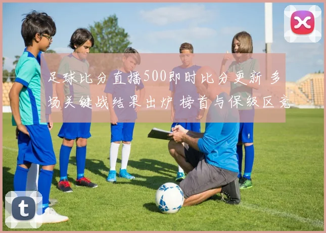 足球比分直播500即时比分更新 多场关键战结果出炉 榜首与保级区竞争加剧