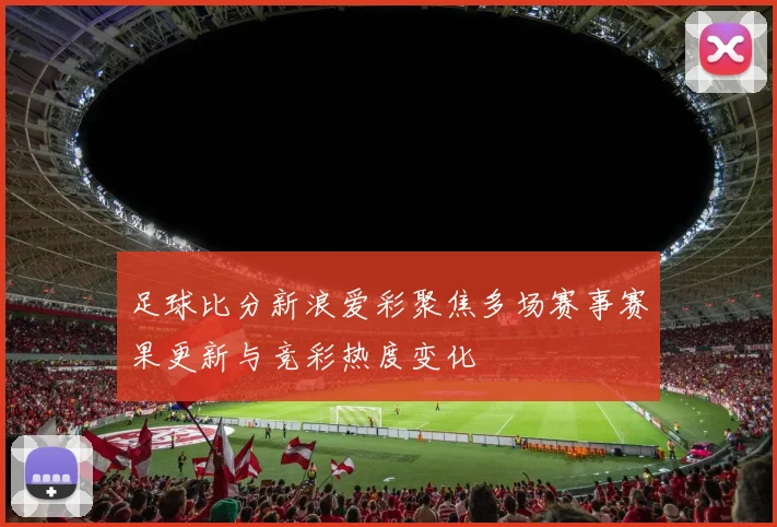 足球比分新浪爱彩聚焦多场赛事赛果更新与竞彩热度变化