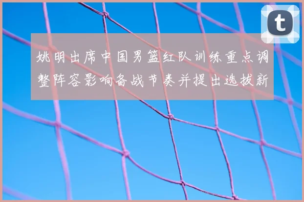 姚明出席中国男篮红队训练重点调整阵容影响备战节奏并提出选拔新标准