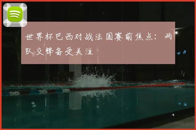 世界杯巴西对战法国赛前焦点：两队交锋备受关注