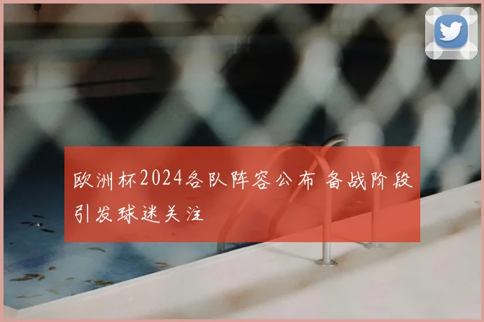 欧洲杯2024各队阵容公布 备战阶段引发球迷关注