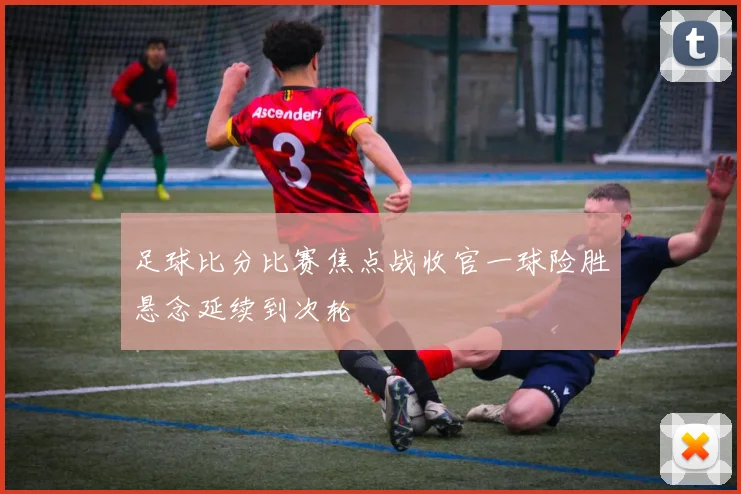 足球比分比赛焦点战收官一球险胜悬念延续到次轮