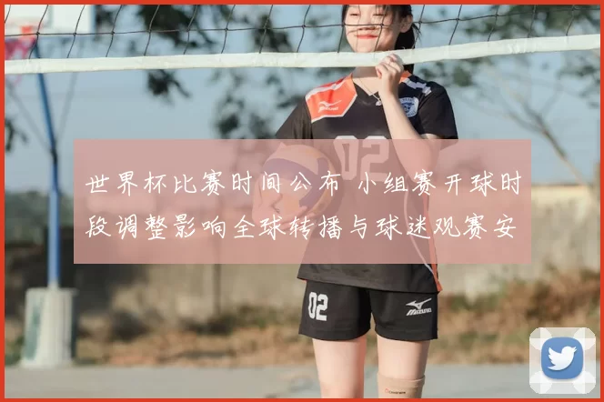 世界杯比赛时间公布 小组赛开球时段调整影响全球转播与球迷观赛安排