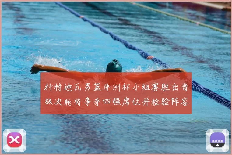 科特迪瓦男篮非洲杯小组赛胜出晋级次轮将争夺四强席位并检验阵容深度