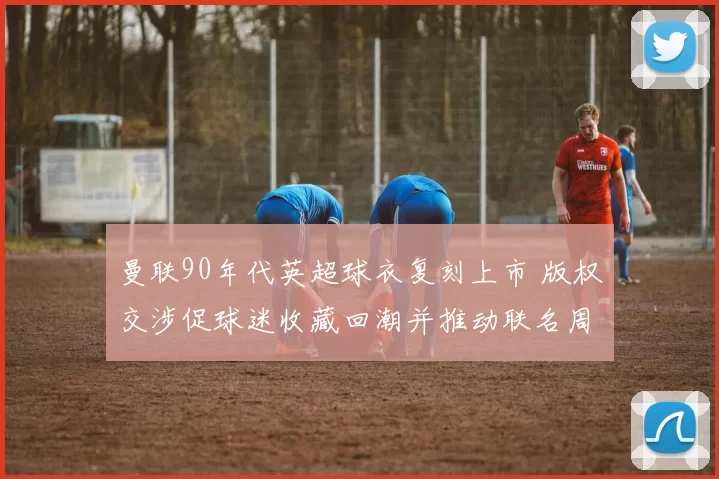 曼联90年代英超球衣复刻上市 版权交涉促球迷收藏回潮并推动联名周边