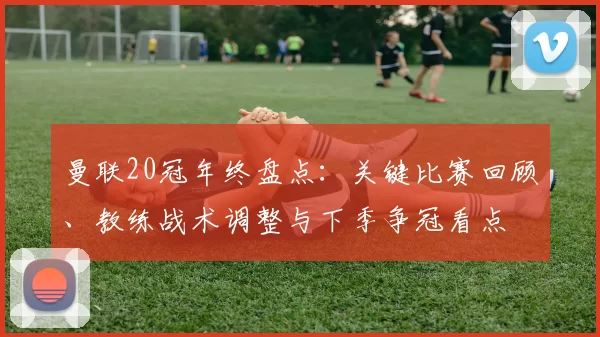 曼联20冠年终盘点：关键比赛回顾、教练战术调整与下季争冠看点