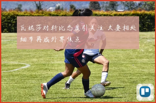 瓦妮莎对科比态度引关注 夫妻相处细节再成外界焦点