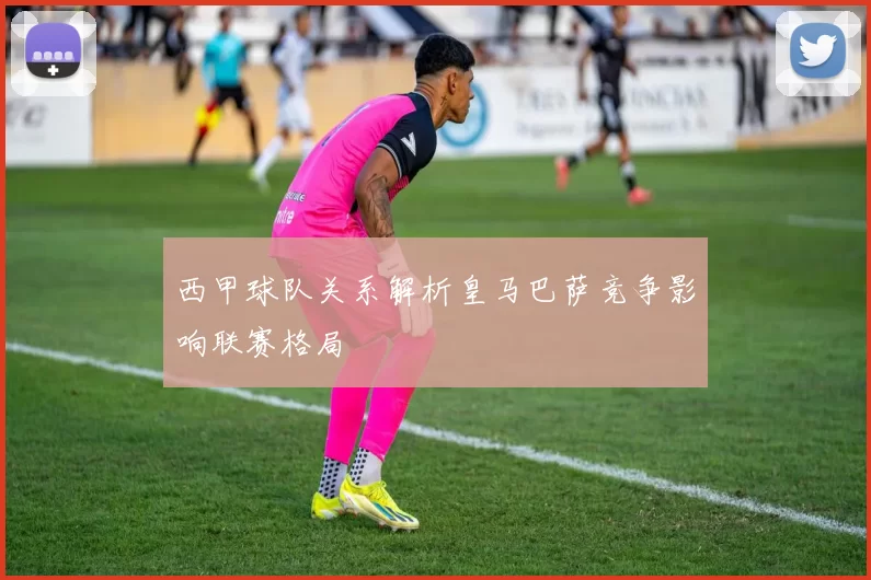 西甲球队关系解析皇马巴萨竞争影响联赛格局