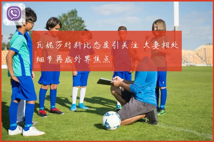 瓦妮莎对科比态度引关注 夫妻相处细节再成外界焦点