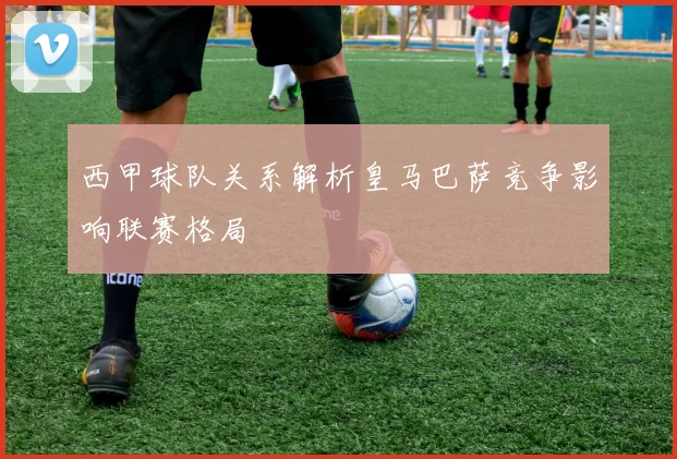 西甲球队关系解析皇马巴萨竞争影响联赛格局