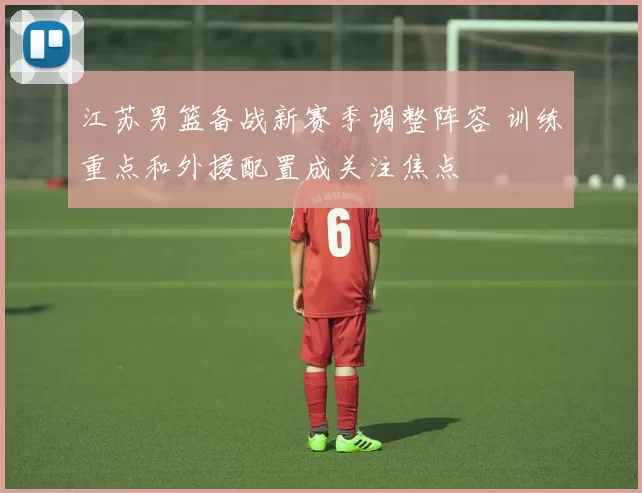 江苏男篮备战新赛季调整阵容 训练重点和外援配置成关注焦点