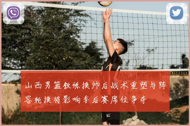 山西男篮教练换帅后战术重塑与阵容轮换将影响季后赛席位争夺