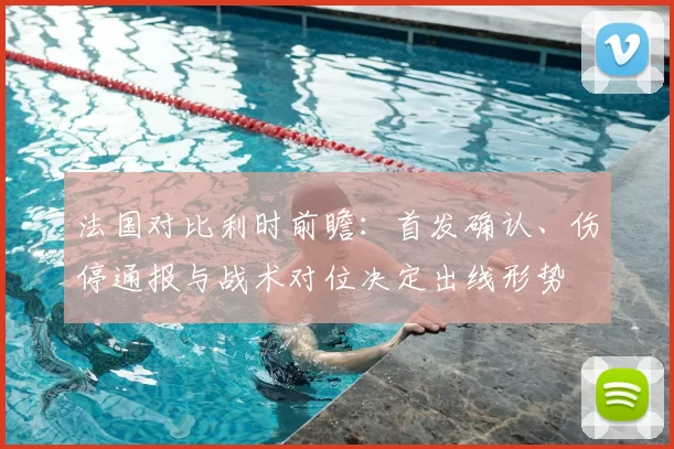 法国对比利时前瞻：首发确认、伤停通报与战术对位决定出线形势