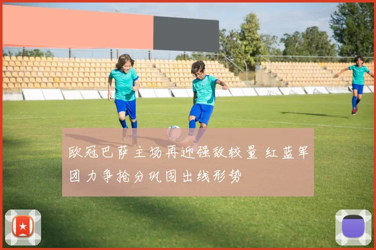 欧冠巴萨主场再迎强敌较量 红蓝军团力争抢分巩固出线形势