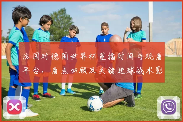 法国对德国世界杯重播时间与观看平台，看点回顾及关键进球战术影响
