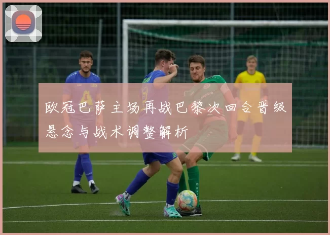 欧冠巴萨主场再战巴黎次回合晋级悬念与战术调整解析