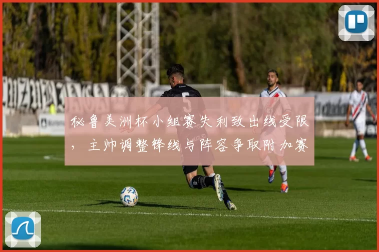 秘鲁美洲杯小组赛失利致出线受限,主帅调整锋线与阵容争取附加赛资格
