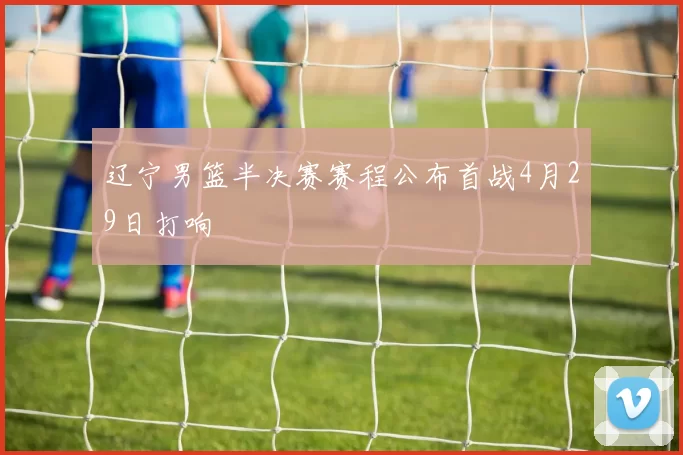 辽宁男篮半决赛赛程公布首战4月29日打响