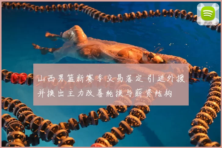 山西男篮新赛季交易落定 引进外援并换出主力改善轮换与薪资结构