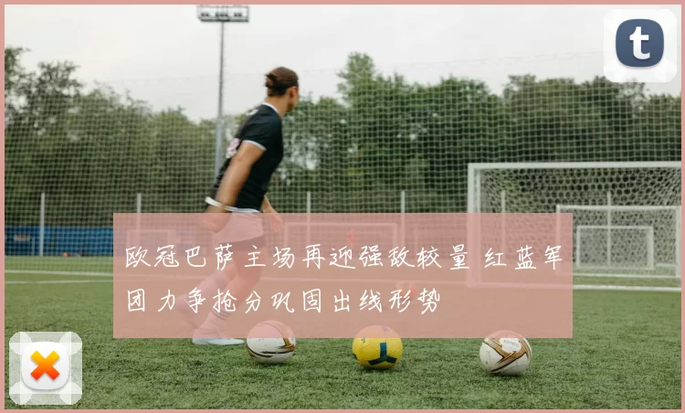 欧冠巴萨主场再迎强敌较量 红蓝军团力争抢分巩固出线形势