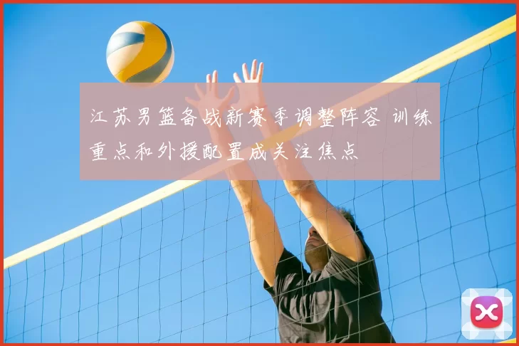江苏男篮备战新赛季调整阵容 训练重点和外援配置成关注焦点