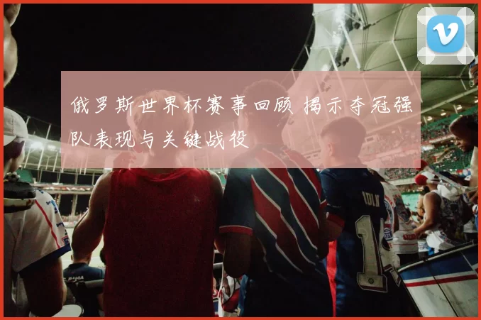 俄罗斯世界杯赛事回顾 揭示夺冠强队表现与关键战役