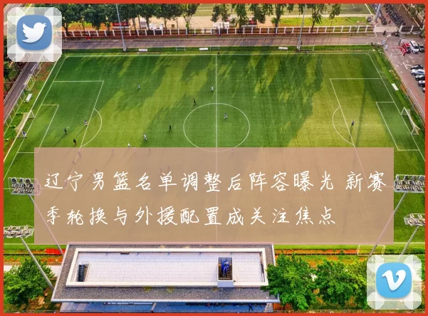 辽宁男篮名单调整后阵容曝光 新赛季轮换与外援配置成关注焦点