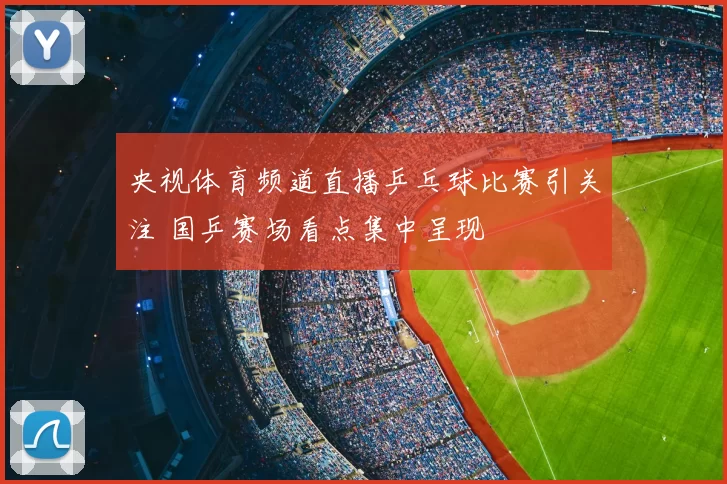 央视体育频道直播乒乓球比赛引关注 国乒赛场看点集中呈现