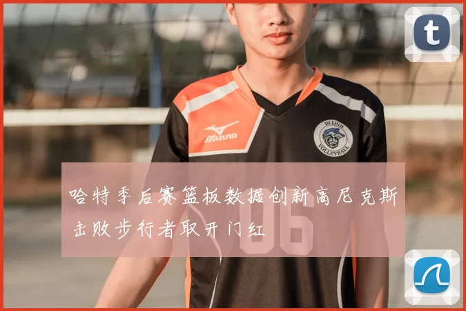 哈特季后赛篮板数据创新高尼克斯击败步行者取开门红