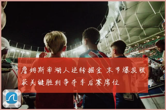 詹姆斯率湖人逆转掘金 末节爆发收获关键胜利争夺季后赛席位